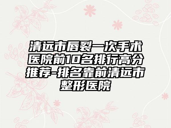 清远市唇裂一次手术医院前10名排行高分推荐-排名靠前清远市整形医院