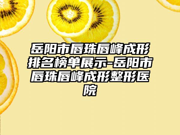 岳阳市唇珠唇峰成形排名榜单展示-岳阳市唇珠唇峰成形整形医院