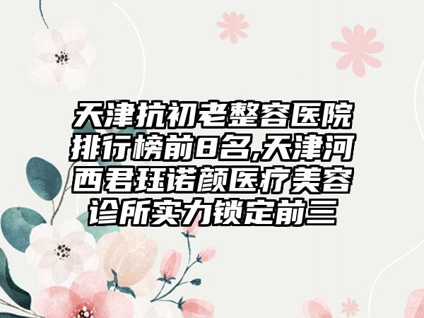 天津抗初老整容医院排行榜前8名,天津河西君珏诺颜医疗美容诊所实力锁定前三