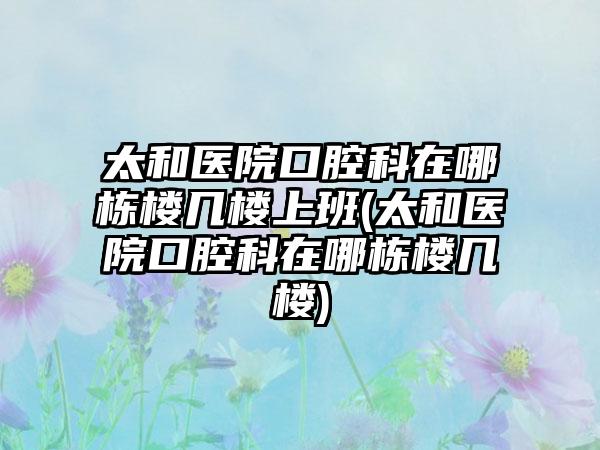 太和医院口腔科在哪栋楼几楼上班(太和医院口腔科在哪栋楼几楼)