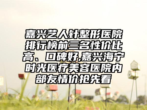 嘉兴艺人针整形医院排行榜前三名性价比高、口碑好,嘉兴海宁时光医疗美容医院内部友情价抢先看