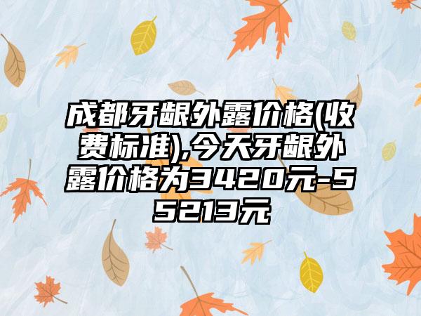 成都牙龈外露价格(收费标准),今天牙龈外露价格为3420元-55213元