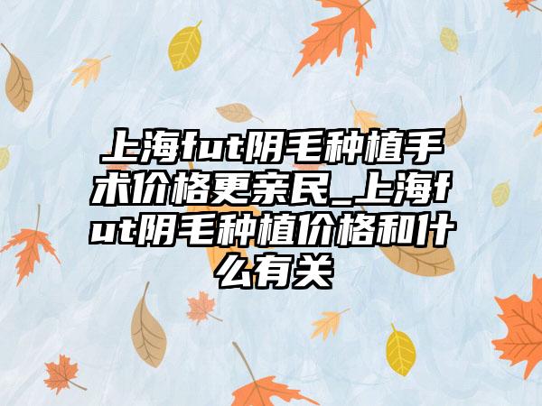 上海fut阴毛种植手术价格更亲民_上海fut阴毛种植价格和什么有关