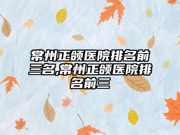 常州正颌医院排名前三名,常州正颌医院排名前三