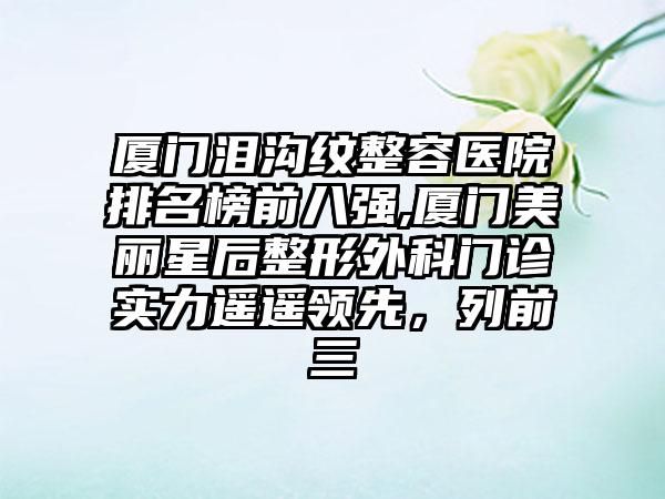 厦门泪沟纹整容医院排名榜前八强,厦门美丽星后整形外科门诊实力遥遥领跑，列前三