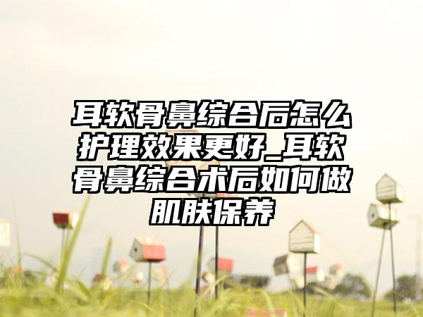 耳软骨鼻综合后怎么护理成果更好_耳软骨鼻综合术后如何做肌肤保养