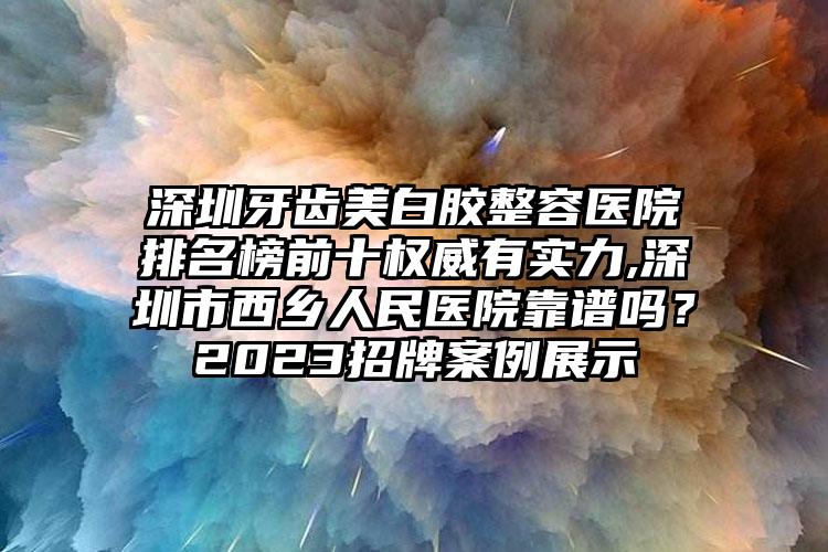 深圳牙齿美白胶整容医院排名榜前十权威有实力,深圳市西乡人民医院靠谱吗？2023招牌实例展示