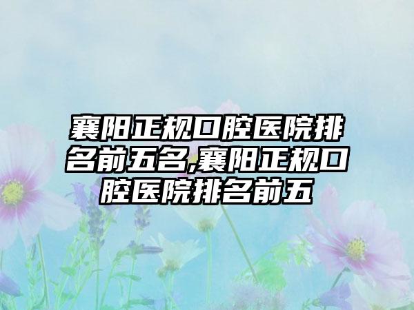 襄阳正规口腔医院排名前五名,襄阳正规口腔医院排名前五