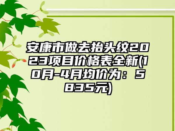 安康市做去抬头纹2023项目价格表全新(10月-4月均价为：5835元)