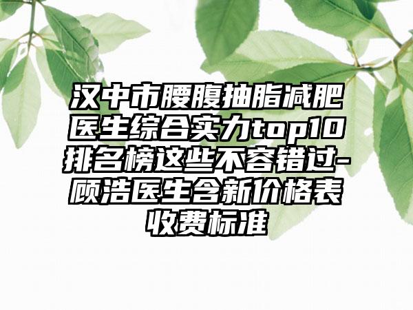 汉中市腰腹抽脂减肥医生综合实力top10排名榜这些不容错过-顾浩医生含新价格表收费标准