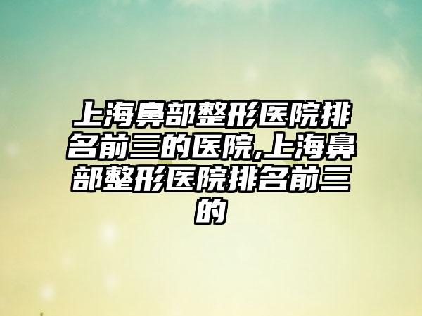 上海鼻部整形医院排名前三的医院,上海鼻部整形医院排名前三的