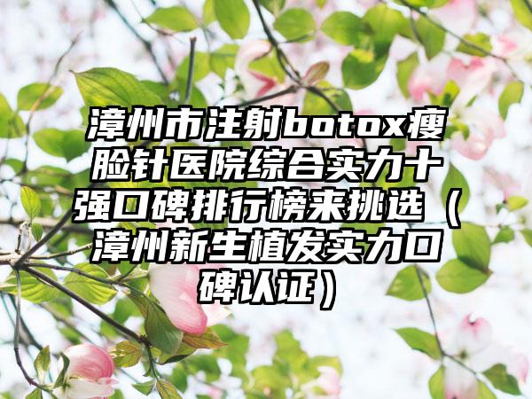 漳州市注射botox瘦脸针医院综合实力十强口碑排行榜来挑选（漳州新生植发实力口碑认证）