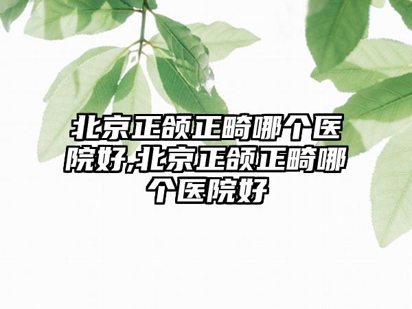 北京正颌正畸哪个医院好,北京正颌正畸哪个医院好