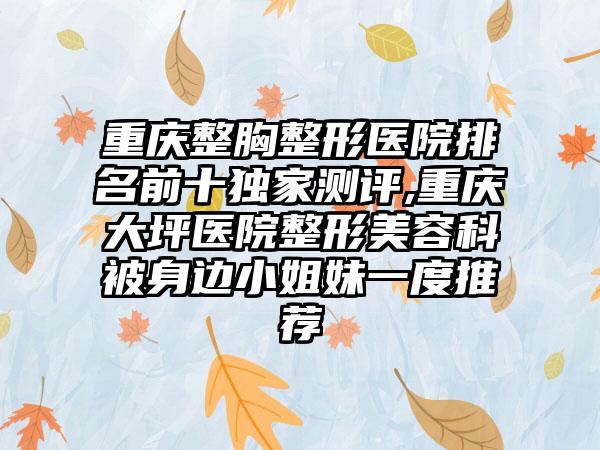 重庆整胸整形医院排名前十特殊测评,重庆大坪医院整形美容科被身边小姐妹一度推荐