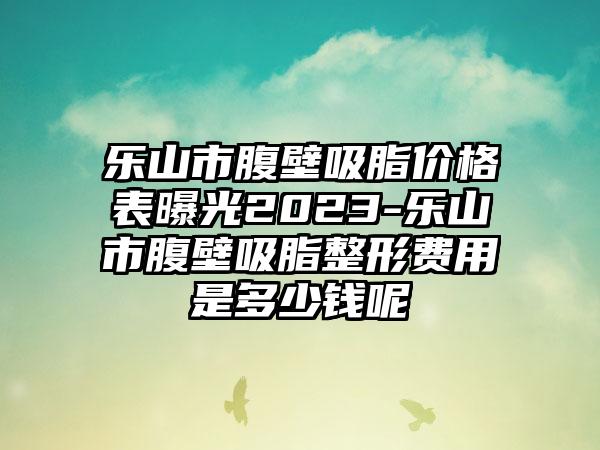 乐山市腹壁吸脂价格表曝光2023-乐山市腹壁吸脂整形费用是多少钱呢