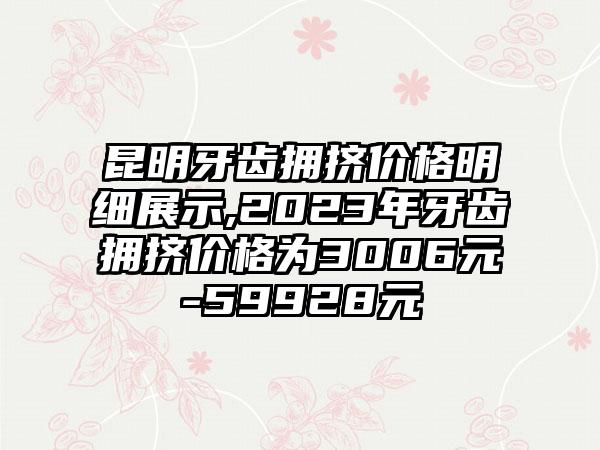 昆明牙齿拥挤价格明细展示,2023年牙齿拥挤价格为3006元-59928元