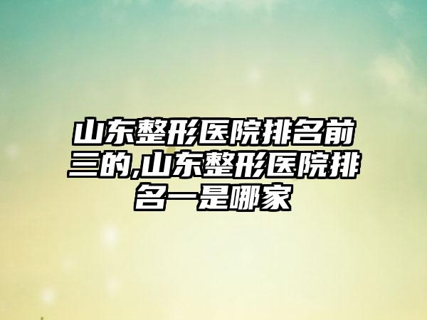 山东整形医院排名前三的,山东整形医院排名一是哪家