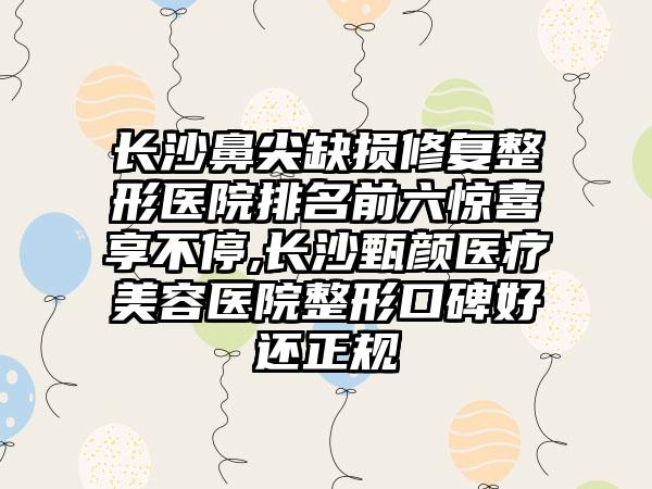 长沙鼻尖缺损修复整形医院排名前六惊喜享不停,长沙甄颜医疗美容医院整形口碑好还正规