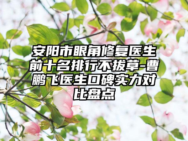 安阳市眼角修复医生前十名排行不拔草-曹鹏飞医生口碑实力对比盘点