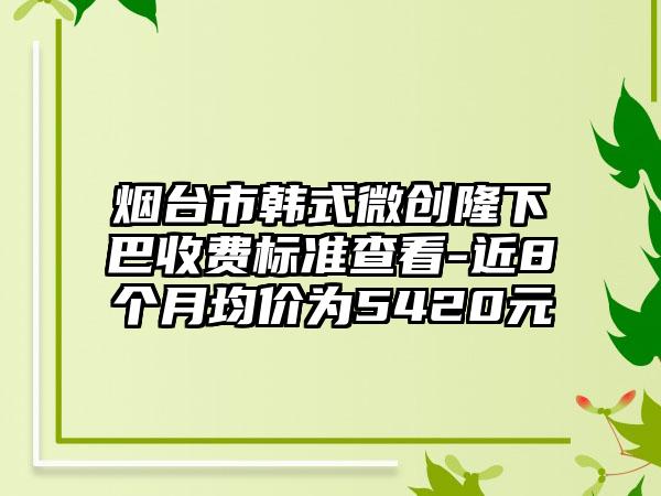 烟台市韩式微创隆下巴收费标准查看-近8个月均价为5420元