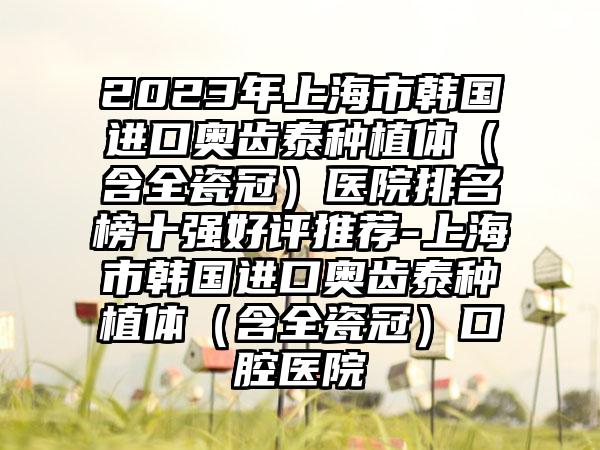 2023年上海市韩国进口奥齿泰种植体（含全瓷冠）医院排名榜十强好评推荐-上海市韩国进口奥齿泰种植体（含全瓷冠）口腔医院