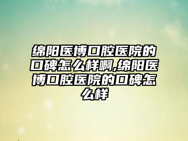 绵阳医博口腔医院的口碑怎么样啊,绵阳医博口腔医院的口碑怎么样