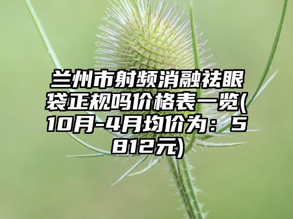 兰州市射频消融祛眼袋正规吗价格表一览(10月-4月均价为：5812元)