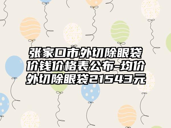 张家口市外切除眼袋价钱价格表公布-均价外切除眼袋21543元