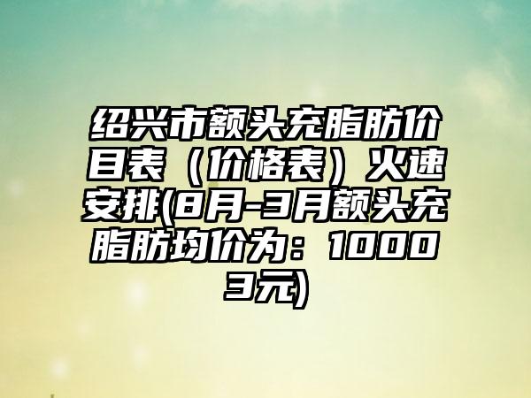 绍兴市额头充脂肪价目表（价格表）火速安排(8月-3月额头充脂肪均价为：10003元)