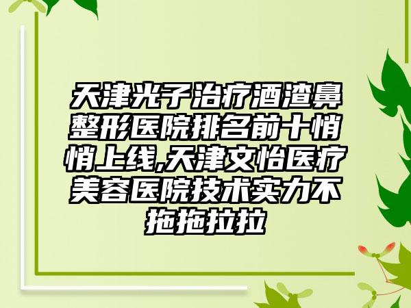 天津光子治疗酒渣鼻整形医院排名前十悄悄上线,天津文怡医疗美容医院技术实力不拖拖拉拉