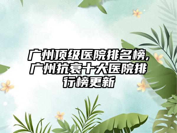 广州优级医院排名榜,广州抗衰十大医院排行榜更新