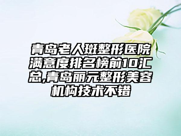 青岛老人斑整形医院满意度排名榜前10汇总,青岛丽元整形美容机构技术不错