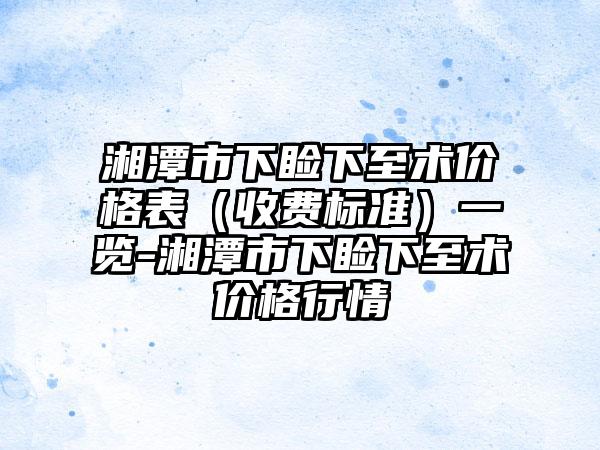 湘潭市下睑下至术价格表（收费标准）一览-湘潭市下睑下至术价格行情