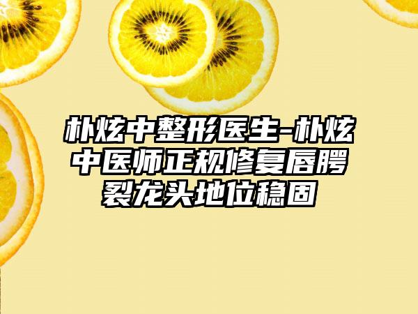 朴炫中整形医生-朴炫中医师正规修复唇腭裂龙头地位稳固