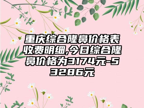 重庆综合隆鼻价格表收费明细,今日综合隆鼻价格为3174元-53286元