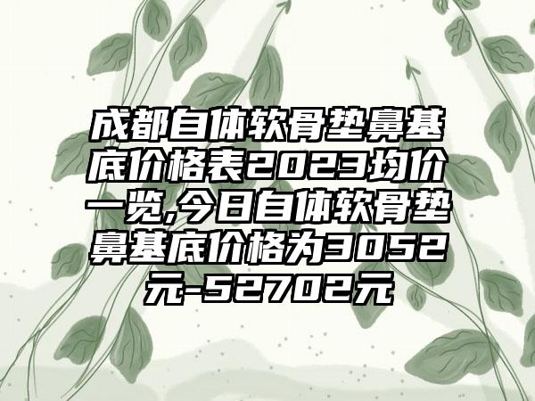 成都自体软骨垫鼻基底价格表2023均价一览,今日自体软骨垫鼻基底价格为3052元-52702元