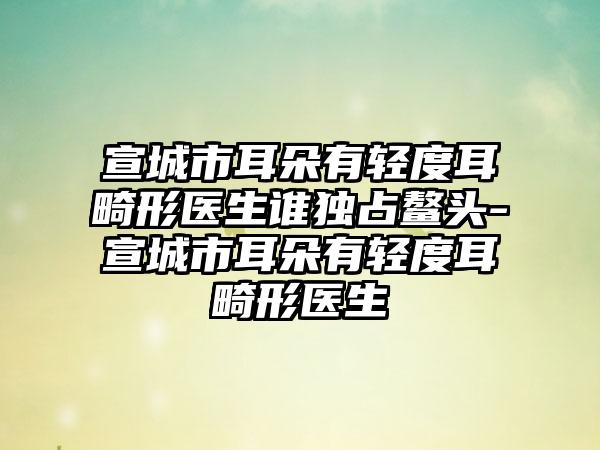 宣城市耳朵有轻度耳畸形医生谁独占鳌头-宣城市耳朵有轻度耳畸形医生