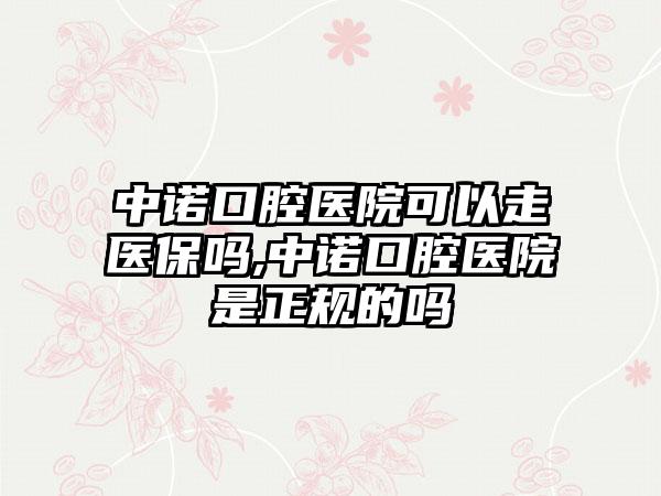 中诺口腔医院可以走医保吗,中诺口腔医院是正规的吗