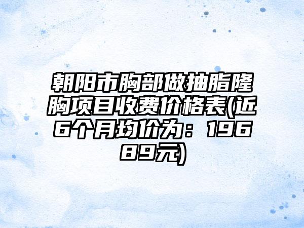 朝阳市胸部做抽脂隆胸项目收费价格表(近6个月均价为：19689元)