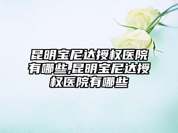 昆明宝尼达授权医院有哪些,昆明宝尼达授权医院有哪些