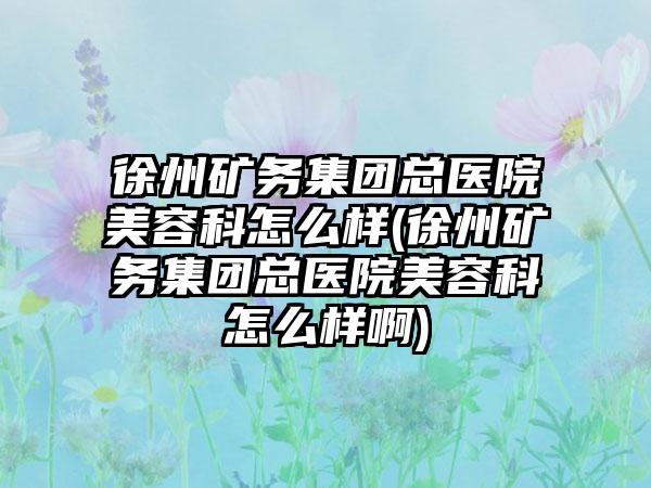 徐州矿务集团总医院美容科怎么样(徐州矿务集团总医院美容科怎么样啊)