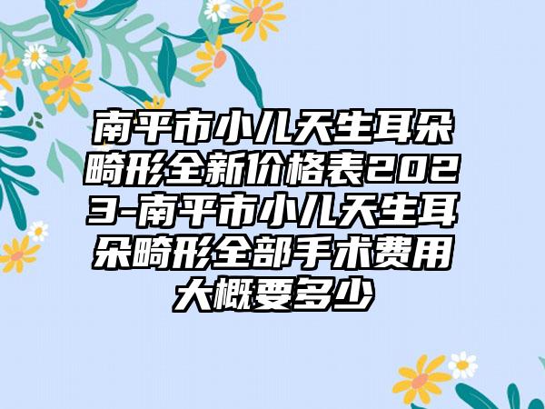 南平市小儿天生耳朵畸形全新价格表2023-南平市小儿天生耳朵畸形全部手术费用大概要多少