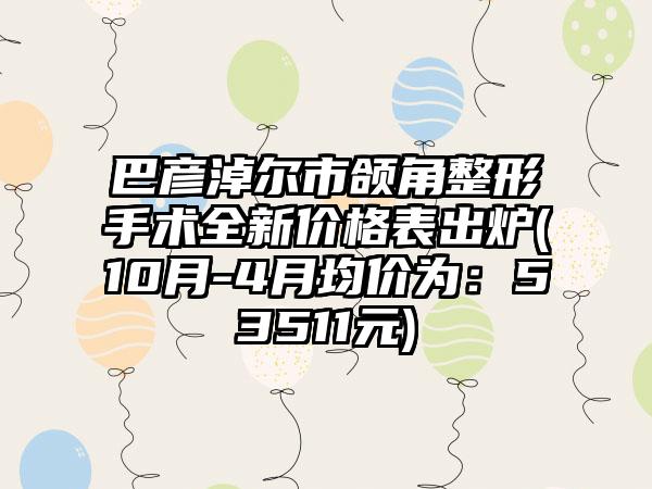 巴彦淖尔市颌角整形手术全新价格表出炉(10月-4月均价为：53511元)