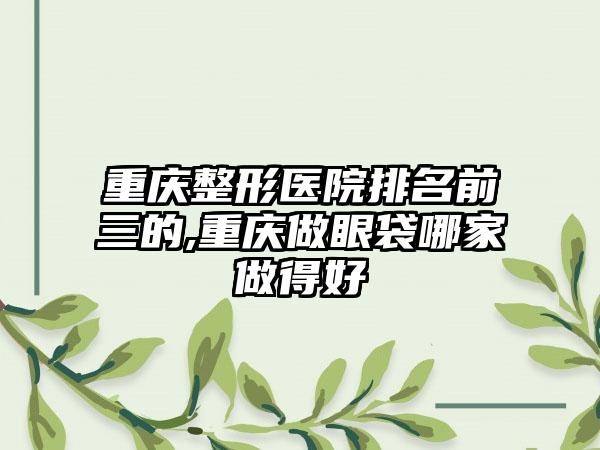 重庆整形医院排名前三的,重庆做眼袋哪家做得好