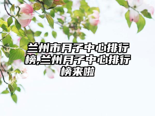 兰州市月子中心排行榜,兰州月子中心排行榜来啦