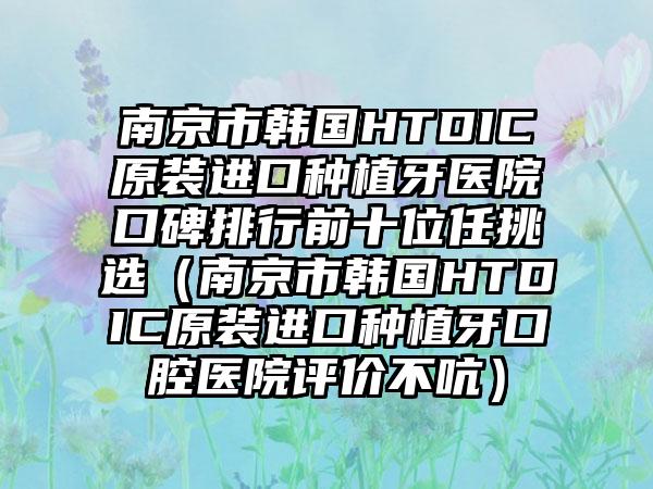 南京市韩国HTDIC原装进口种植牙医院口碑排行前十位任挑选（南京市韩国HTDIC原装进口种植牙口腔医院评价不吭）