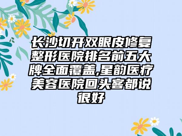 长沙切开双眼皮修复整形医院排名前五大牌多面覆盖,星韵医疗美容医院回头客都说良好