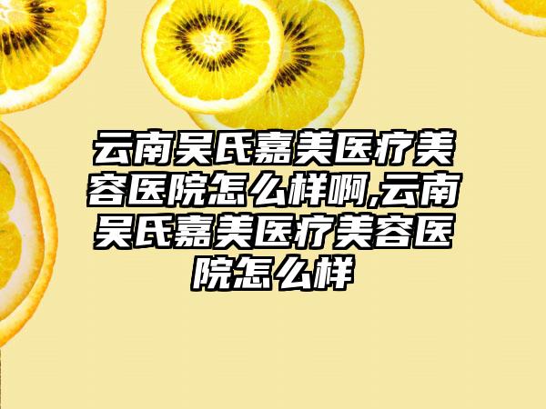 云南吴氏嘉美医疗美容医院怎么样啊,云南吴氏嘉美医疗美容医院怎么样