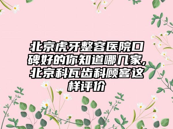 北京虎牙整容医院口碑好的你知道哪几家,北京科瓦齿科顾客这样评价