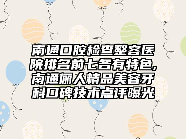 南通口腔检查整容医院排名前七各有特色,南通俪人精品美容牙科口碑技术点评曝光